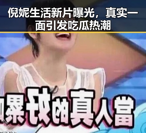 倪妮生活新片曝光，真实一面引发吃瓜热潮