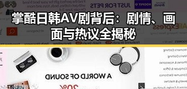 掌酷日韩AV剧背后：剧情、画面与热议全揭秘