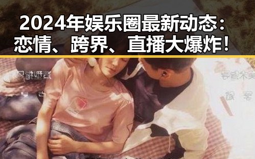 2024年娱乐圈最新动态：恋情、跨界、直播大爆炸！
