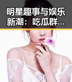 明星趣事与娱乐新潮:吃瓜群热议的背后真相